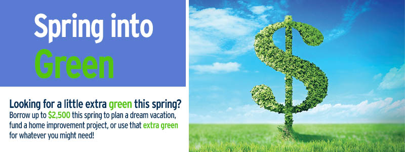 Spring into green! Borrow up to $2,500 this spring to plan a dream vacation, fund a home improvement project, or use that extra green for whatever you might need!