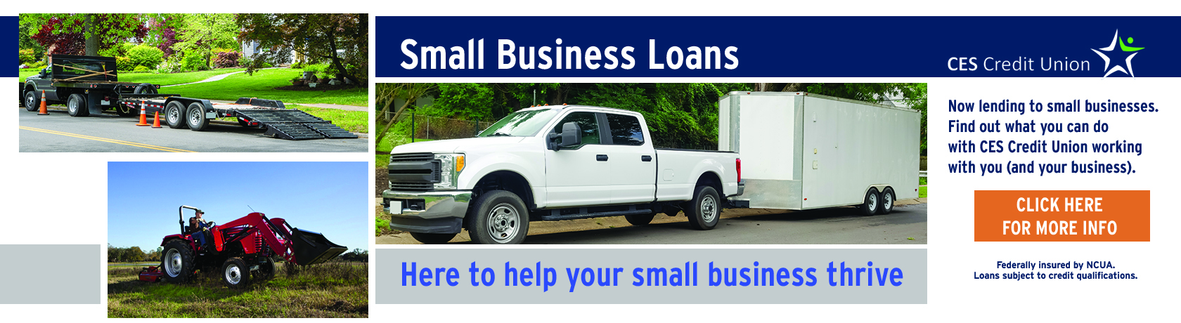 Small Business Loans at CES Credit Union. Now lending to small businesses. Find out what you can do with CES Credit Union working for you. Click here for more information. Federally insured by NCUA. Loans subject to credit qualifications. (Photo of truck with trailer, truck with flatbed trailer. small utility tractor) 